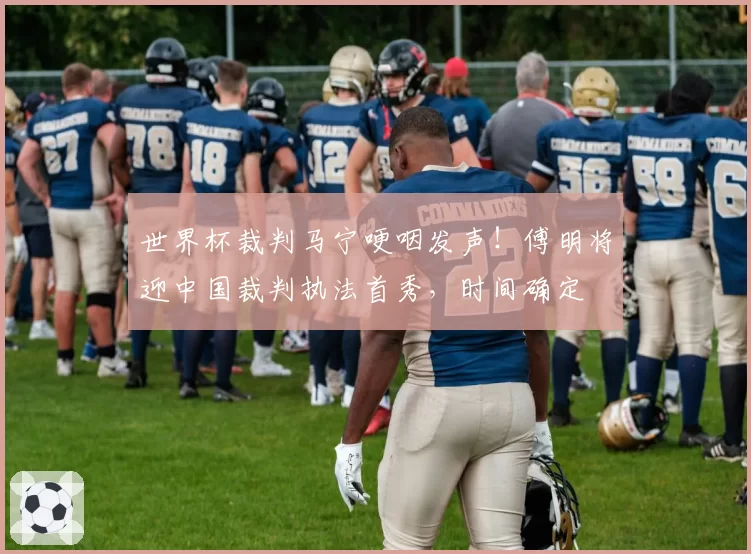 世界杯裁判马宁哽咽发声！傅明将迎中国裁判执法首秀，时间确定
