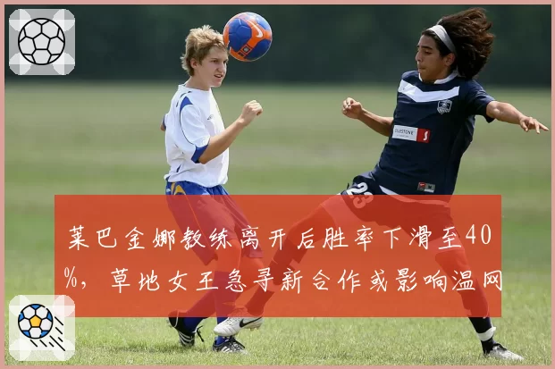 莱巴金娜教练离开后胜率下滑至40%，草地女王急寻新合作或影响温网卫冕