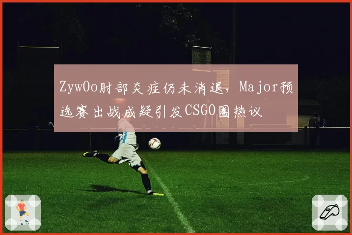 ZywOo肘部炎症仍未消退，Major预选赛出战成疑引发CSGO圈热议