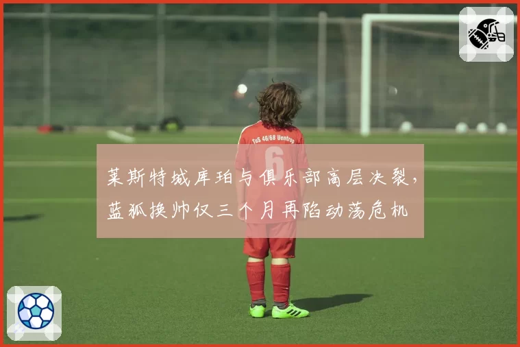 莱斯特城库珀与俱乐部高层决裂，蓝狐换帅仅三个月再陷动荡危机