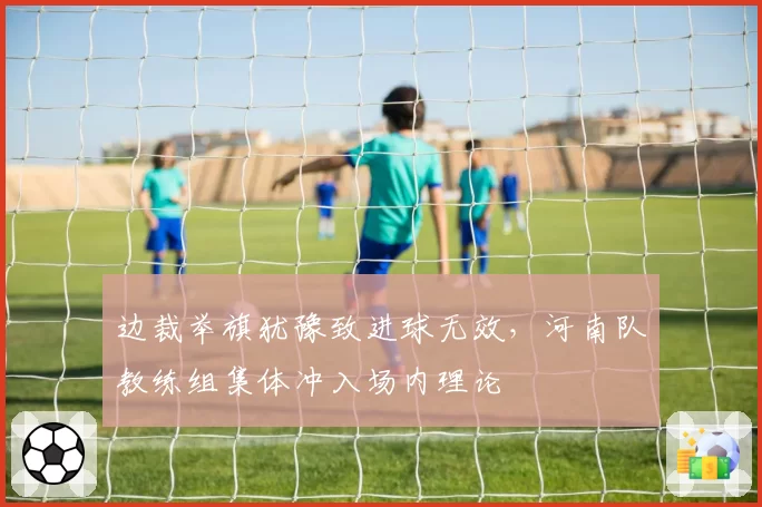 边裁举旗犹豫致进球无效,河南队教练组集体冲入场内理论