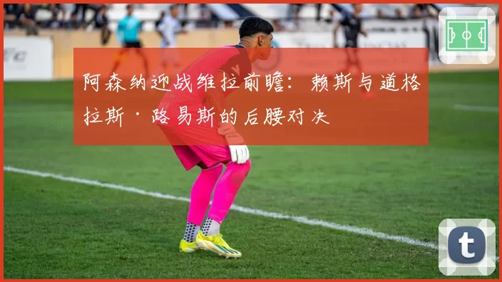 阿森纳迎战维拉前瞻:赖斯与道格拉斯·路易斯的后腰对决