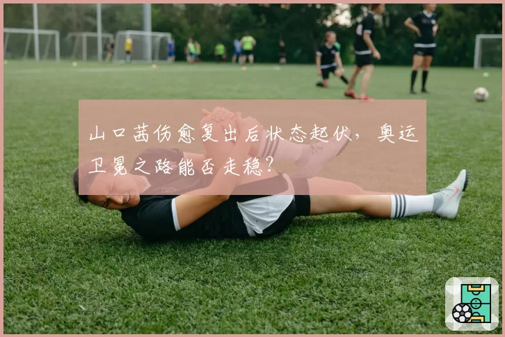 山口茜伤愈复出后状态起伏,奥运卫冕之路能否走稳?