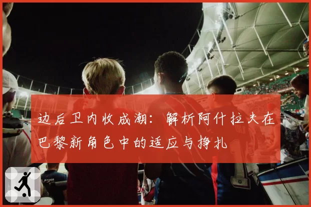 边后卫内收成潮:解析阿什拉夫在巴黎新角色中的适应与挣扎