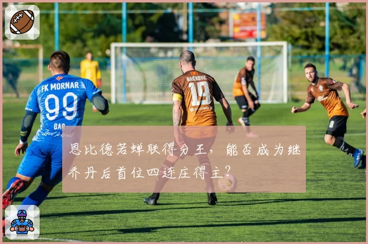 恩比德若蝉联得分王，能否成为继乔丹后首位四连庄得主？