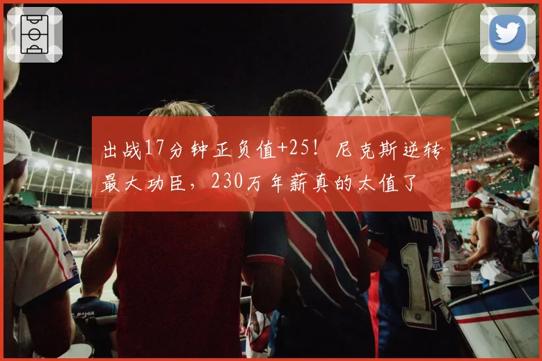 出战17分钟正负值+25！尼克斯逆转最大功臣，230万年薪真的太值了