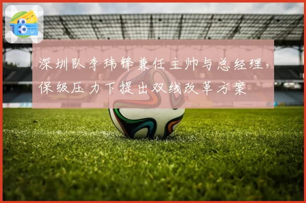 深圳队李玮锋兼任主帅与总经理，保级压力下提出双线改革方案