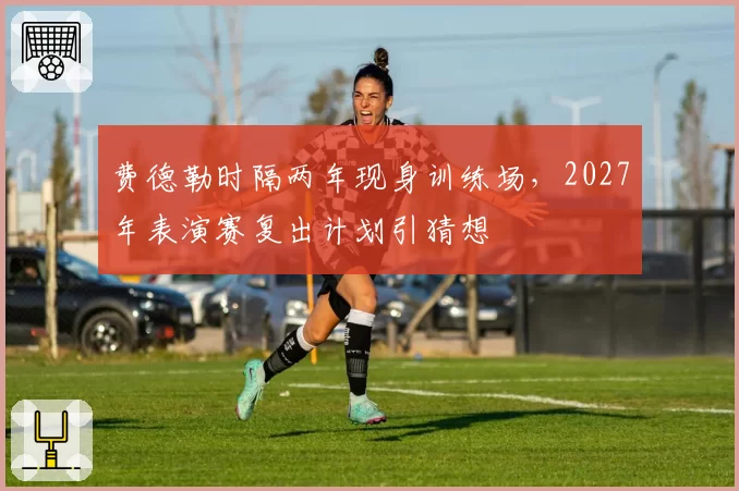 费德勒时隔两年现身训练场，2027年表演赛复出计划引猜想