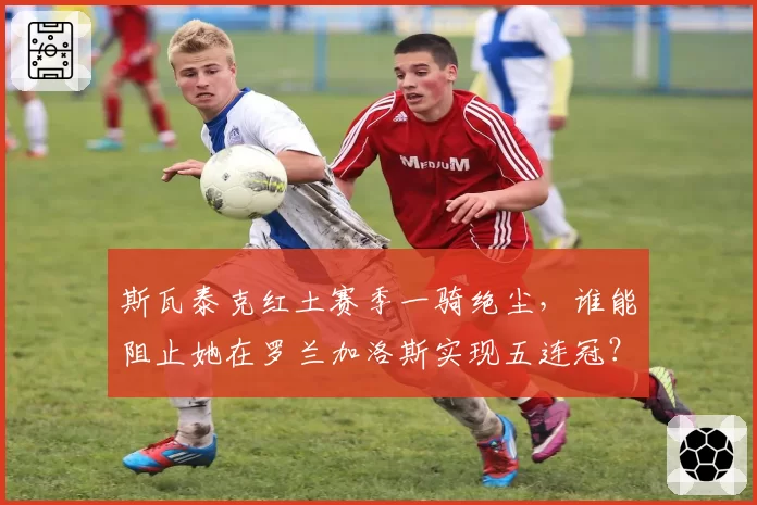 斯瓦泰克红土赛季一骑绝尘，谁能阻止她在罗兰加洛斯实现五连冠？