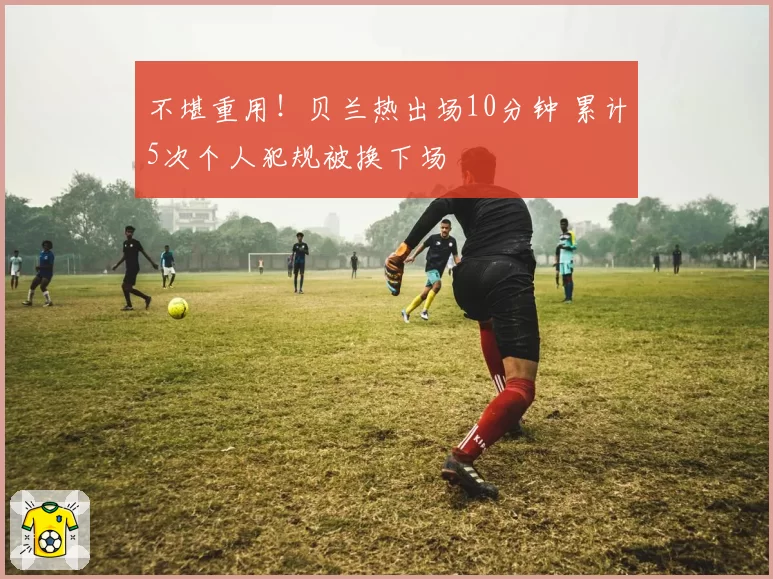 不堪重用！贝兰热出场10分钟 累计5次个人犯规被换下场