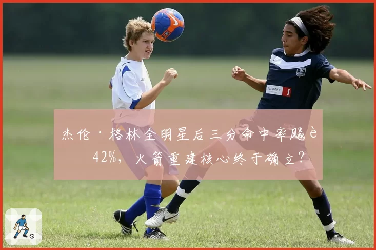 杰伦·格林全明星后三分命中率飚至42%，火箭重建核心终于确立？