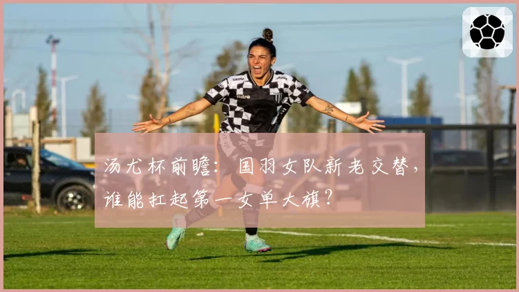 汤尤杯前瞻:国羽女队新老交替,谁能扛起第一女单大旗?