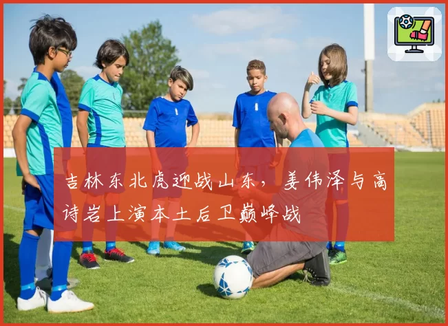 吉林东北虎迎战山东，姜伟泽与高诗岩上演本土后卫巅峰战