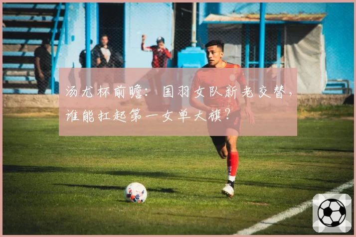 汤尤杯前瞻：国羽女队新老交替，谁能扛起第一女单大旗？