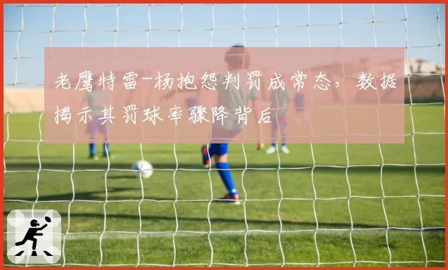 老鹰特雷-杨抱怨判罚成常态，数据揭示其罚球率骤降背后