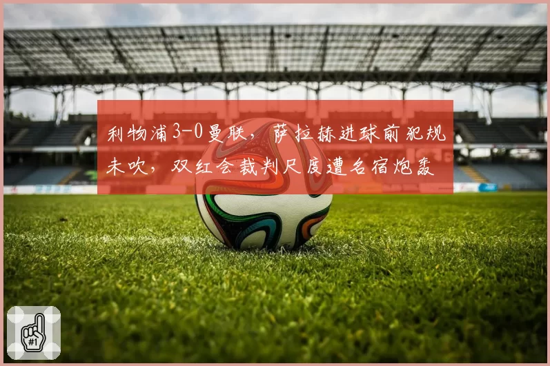 利物浦3-0曼联，萨拉赫进球前犯规未吹，双红会裁判尺度遭名宿炮轰