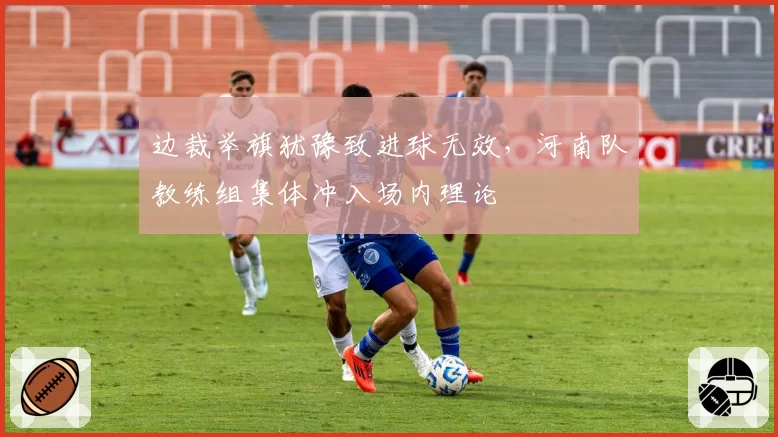 边裁举旗犹豫致进球无效,河南队教练组集体冲入场内理论