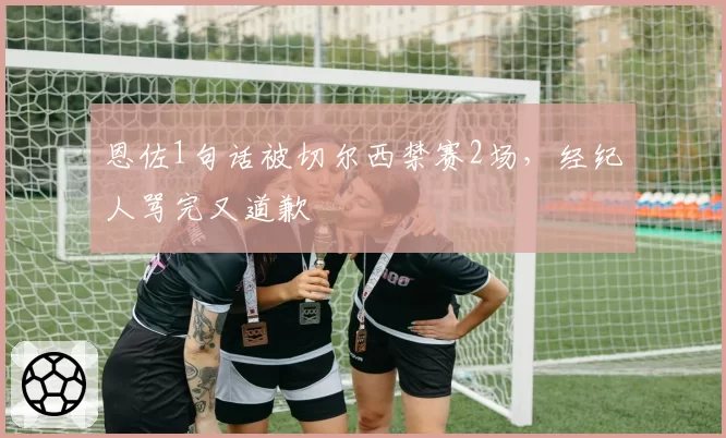 恩佐1句话被切尔西禁赛2场，经纪人骂完又道歉