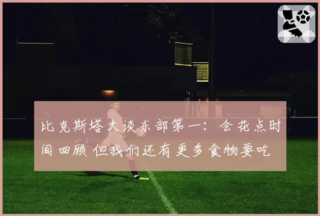 比克斯塔夫谈东部第一:会花点时间回顾 但我们还有更多食物要吃