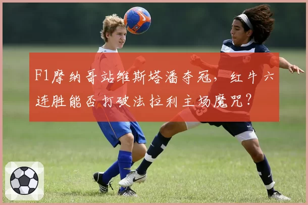 F1摩纳哥站维斯塔潘夺冠，红牛六连胜能否打破法拉利主场魔咒？