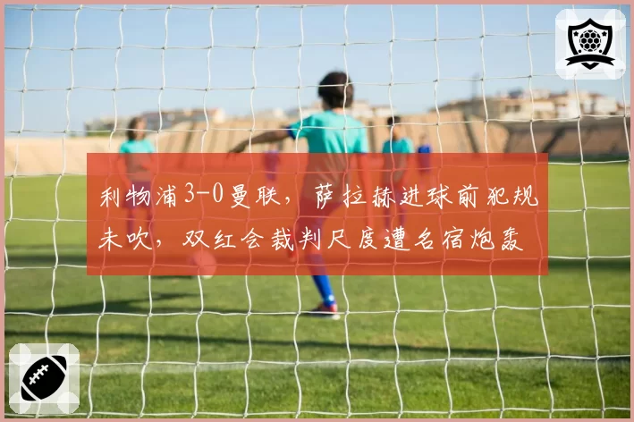 利物浦3-0曼联，萨拉赫进球前犯规未吹，双红会裁判尺度遭名宿炮轰