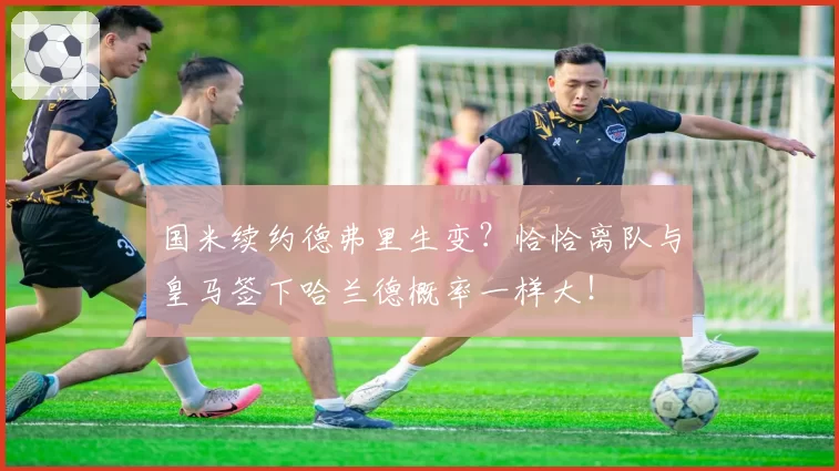 国米续约德弗里生变?恰恰离队与皇马签下哈兰德概率一样大!