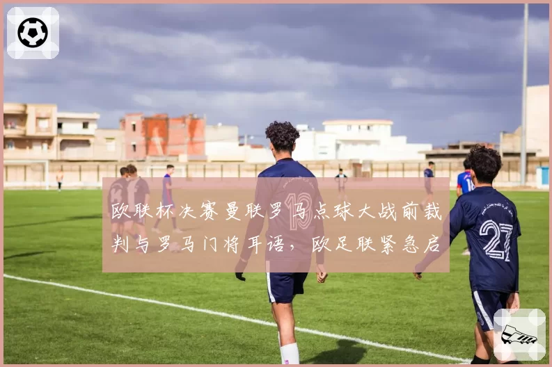 欧联杯决赛曼联罗马点球大战前裁判与罗马门将耳语,欧足联紧急启动诚信调查