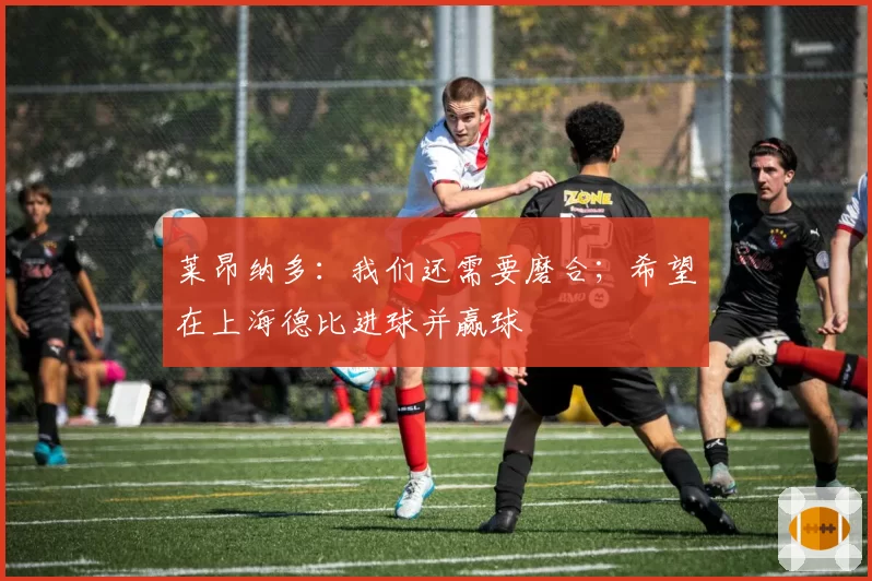 莱昂纳多:我们还需要磨合;希望在上海德比进球并赢球