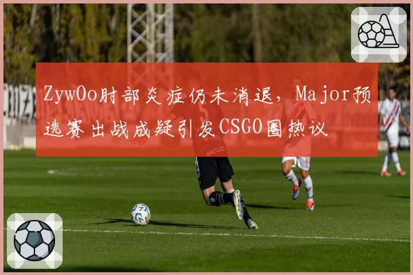 ZywOo肘部炎症仍未消退，Major预选赛出战成疑引发CSGO圈热议