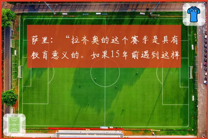 萨里：“拉齐奥的这个赛季是具有教育意义的。如果15年前遇到这样的赛季会更好……”