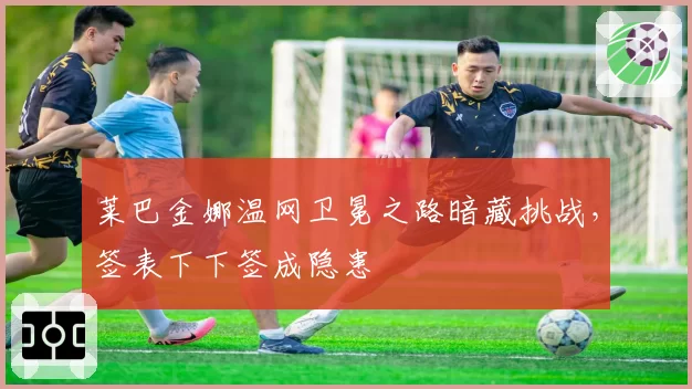 莱巴金娜温网卫冕之路暗藏挑战，签表下下签成隐患