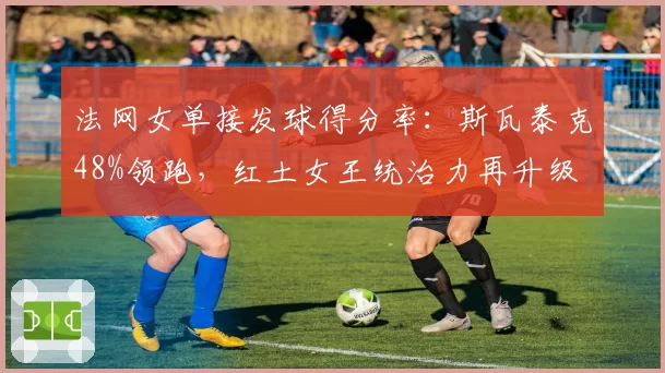 法网女单接发球得分率：斯瓦泰克48%领跑，红土女王统治力再升级