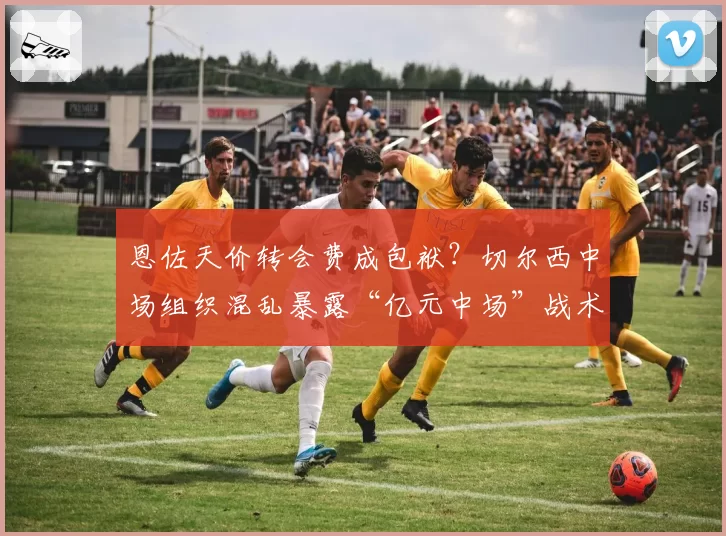 恩佐天价转会费成包袱？切尔西中场组织混乱暴露“亿元中场”战术困境