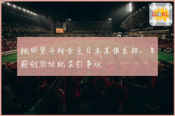 桃田贤斗转会至日本某俱乐部，年薪创羽坛纪录引争议