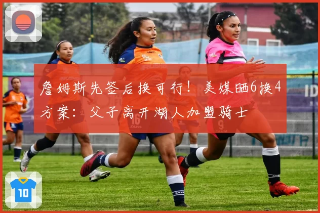 詹姆斯先签后换可行!美媒晒6换4方案:父子离开湖人加盟骑士