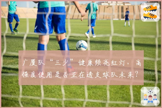广厦队“三少”健康频亮红灯,高强度使用是否正在透支球队未来?