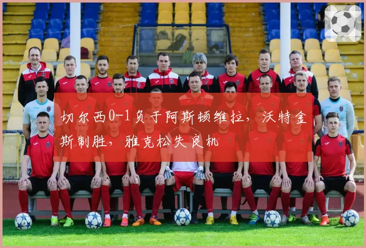 切尔西0-1负于阿斯顿维拉,沃特金斯制胜,雅克松失良机