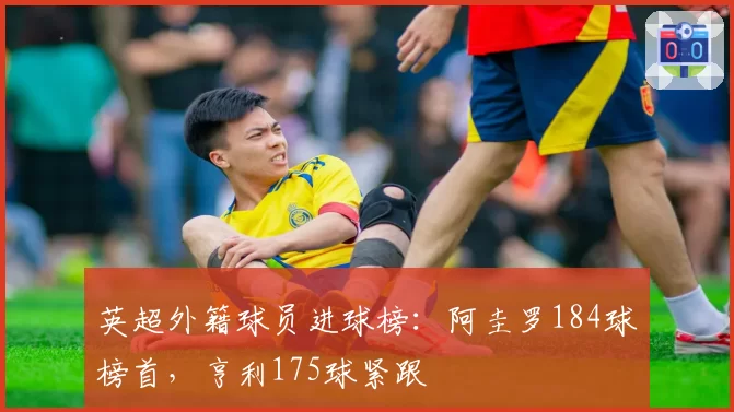 英超外籍球员进球榜：阿圭罗184球榜首，亨利175球紧跟