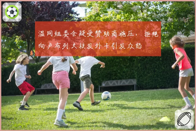 温网组委会疑受赞助商施压,拒绝向卢布列夫核发外卡引发众怒