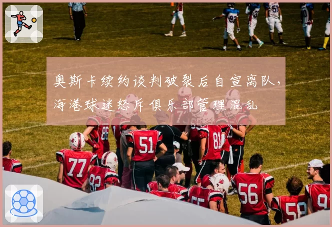 奥斯卡续约谈判破裂后自宣离队，海港球迷怒斥俱乐部管理混乱