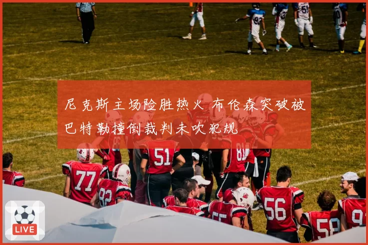尼克斯主场险胜热火 布伦森突破被巴特勒撞倒裁判未吹犯规