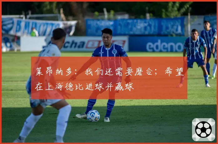 莱昂纳多:我们还需要磨合;希望在上海德比进球并赢球