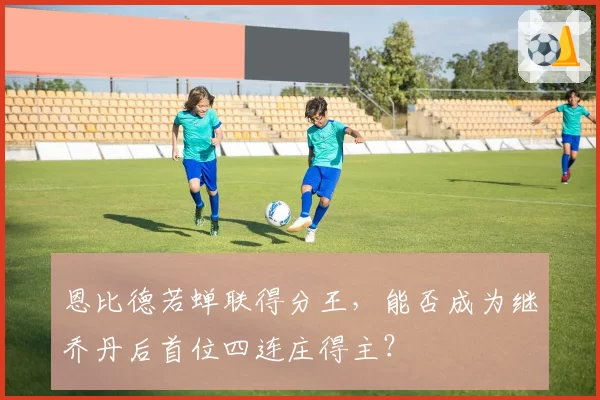 恩比德若蝉联得分王，能否成为继乔丹后首位四连庄得主？