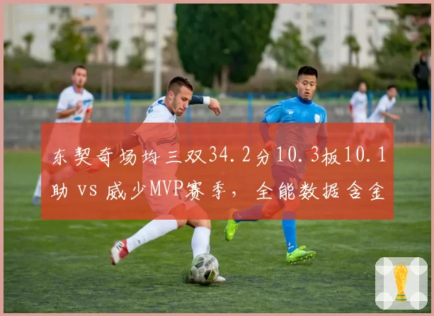 东契奇场均三双34.2分10.3板10.1助 vs 威少MVP赛季，全能数据含金量对比